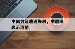 leyu-乐鱼-中国男篮遭遇失利，主教练表示遗憾。