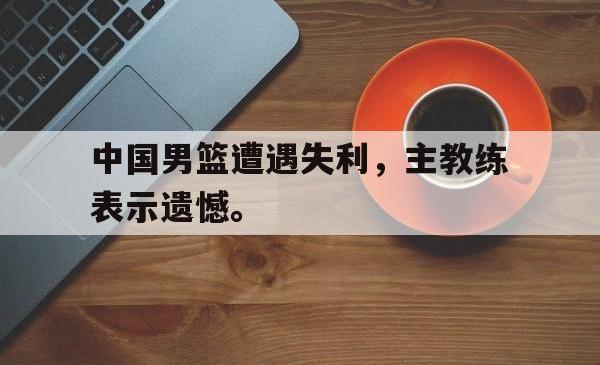 leyu-乐鱼-中国男篮遭遇失利，主教练表示遗憾。