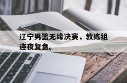 leyu体育-辽宁男篮无缘决赛，教练组连夜复盘。
