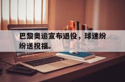 乐鱼在线开户平台-巴黎奥运宣布退役，球迷纷纷送祝福。