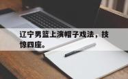 leyu-乐鱼-辽宁男篮上演帽子戏法，技惊四座。