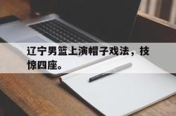 leyu-乐鱼-辽宁男篮上演帽子戏法，技惊四座。