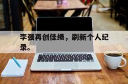 leyu-乐鱼-李强再创佳绩，刷新个人纪录。
