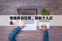 leyu-乐鱼-李强再创佳绩，刷新个人纪录。