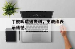 乐鱼体育APP下载-丁俊晖遭遇失利，主教练表示遗憾。
