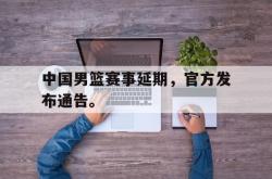 乐鱼在线开户平台-中国男篮赛事延期，官方发布通告。