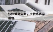 leyu-乐鱼-张伟遭遇失利，主教练表示遗憾。
