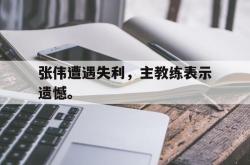 leyu-乐鱼-张伟遭遇失利，主教练表示遗憾。