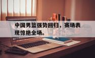 乐鱼在线开户平台-中国男篮强势回归，赛场表现惊艳全场。