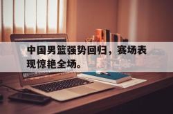 乐鱼在线开户平台-中国男篮强势回归，赛场表现惊艳全场。