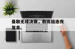 乐鱼在线开户平台-曼联无缘决赛，教练组连夜复盘。