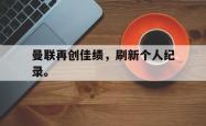 leyu体育-曼联再创佳绩，刷新个人纪录。