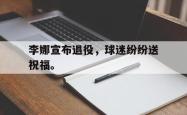 leyu体育-李娜宣布退役，球迷纷纷送祝福。