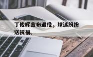 乐鱼在线开户平台-丁俊晖宣布退役，球迷纷纷送祝福。