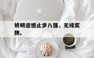 乐鱼体育APP下载-姚明遗憾止步八强，无缘奖牌。