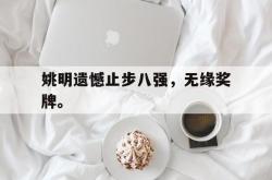 乐鱼体育APP下载-姚明遗憾止步八强，无缘奖牌。