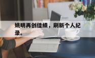 乐鱼体育APP下载-姚明再创佳绩，刷新个人纪录。