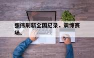 乐鱼体育APP下载-张伟刷新全国纪录，震惊赛场。
