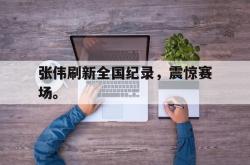 乐鱼体育APP下载-张伟刷新全国纪录，震惊赛场。