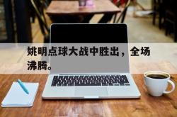 leyu体育-姚明点球大战中胜出，全场沸腾。