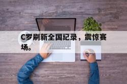 乐鱼在线开户平台-C罗刷新全国纪录，震惊赛场。