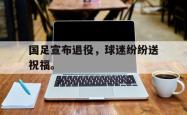乐鱼在线开户平台-国足宣布退役，球迷纷纷送祝福。