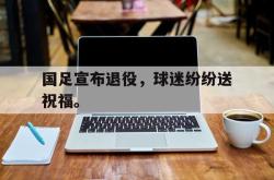 乐鱼在线开户平台-国足宣布退役，球迷纷纷送祝福。