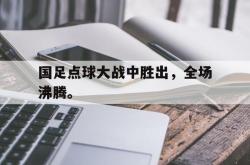 乐鱼在线开户平台-国足点球大战中胜出，全场沸腾。