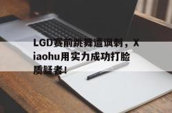 leyu-乐鱼-LGD赛前跳舞遭讽刺，Xiaohu用实力成功打脸质疑者！