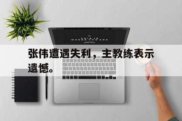 张伟遭遇失利，主教练表示遗憾。