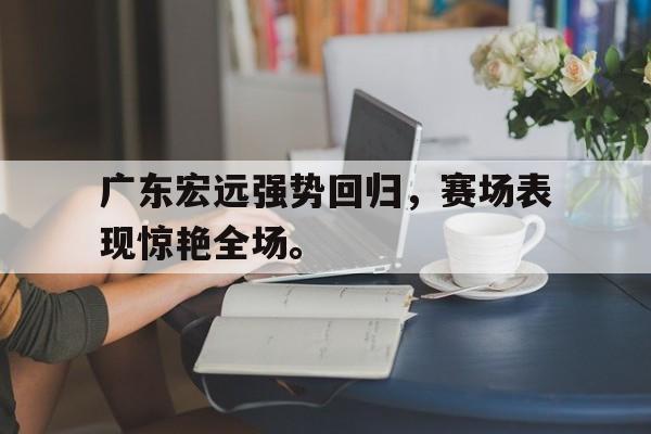 广东宏远强势回归，赛场表现惊艳全场。
