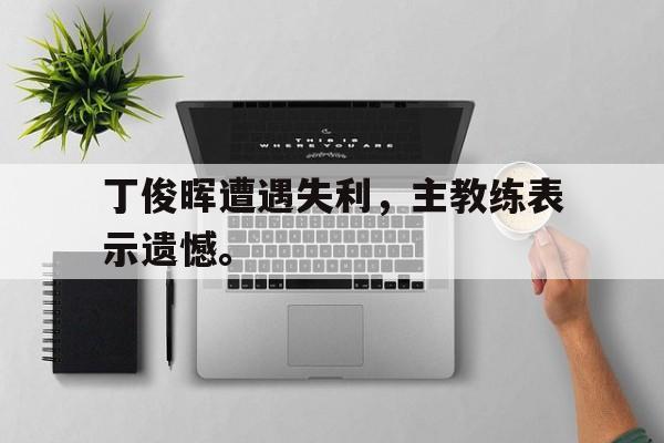 丁俊晖遭遇失利，主教练表示遗憾。
